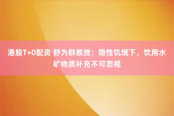 港股T+0配资 舒为群教授：隐性饥饿下，饮用水矿物质补充不可忽视