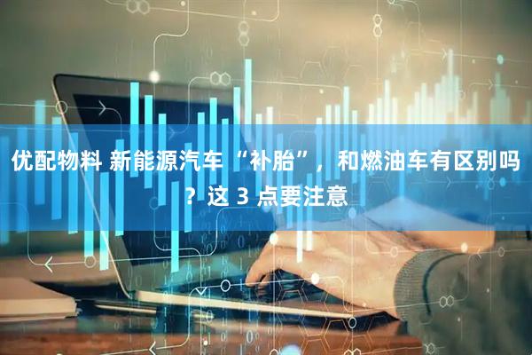 优配物料 新能源汽车 “补胎”，和燃油车有区别吗？这 3 点要注意