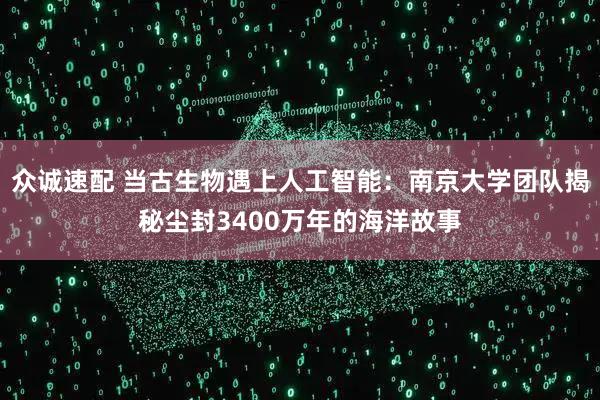 众诚速配 当古生物遇上人工智能：南京大学团队揭秘尘封3400万年的海洋故事
