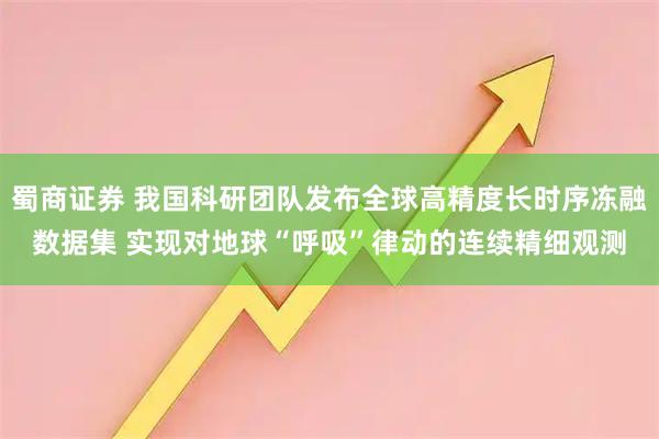 蜀商证券 我国科研团队发布全球高精度长时序冻融数据集 实现对地球“呼吸”律动的连续精细观测