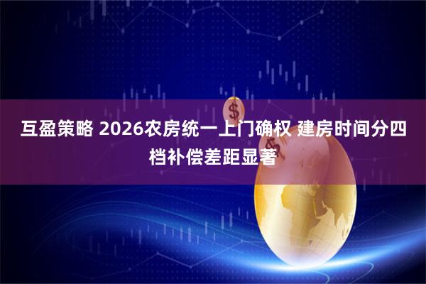 互盈策略 2026农房统一上门确权 建房时间分四档补偿差距显著