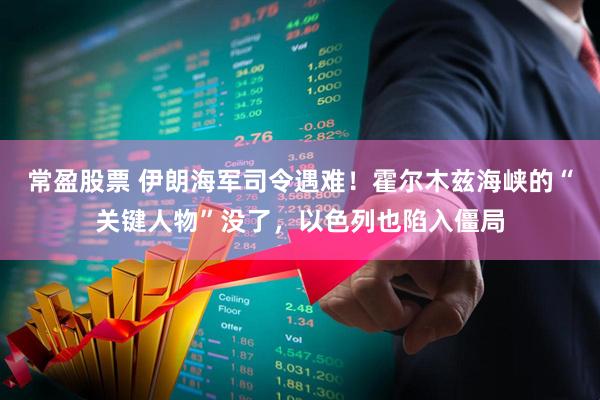 常盈股票 伊朗海军司令遇难!霍尔木兹海峡的“关键人物”没了,以色列也陷入僵局