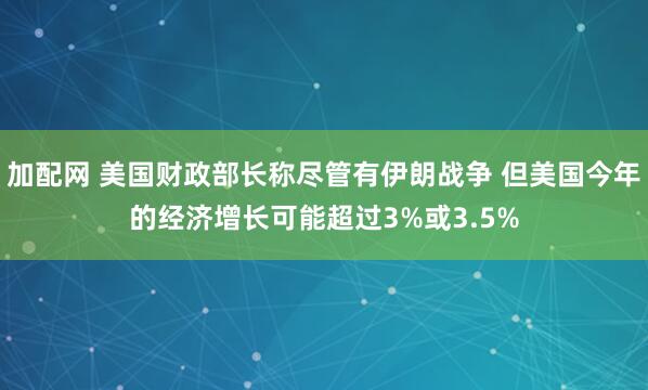 加配网 美国财政部长称尽管有伊朗战争 但美国今年的经济增长可能超过3%或3.5%