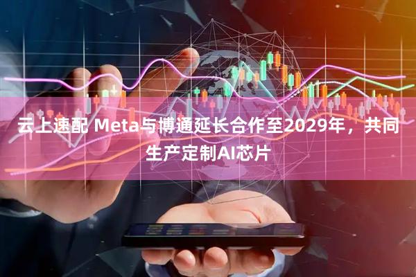 云上速配 Meta与博通延长合作至2029年，共同生产定制AI芯片